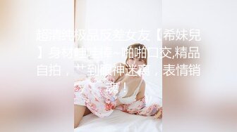 超清纯极品反差女友【希妹兒】身材哇哇棒~啪啪口交,精品自拍，艹到眼神迷离，表情销魂！