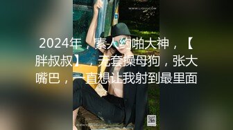 2024年，素人约啪大神，【胖叔叔】，无套操母狗，张大嘴巴，一直想让我射到最里面