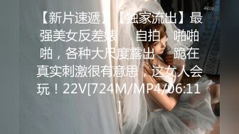 【新片速遞】【独家流出】最强美女反差婊❤️自拍，啪啪啪，各种大尺度露出❤️跪在真实刺激很有意思，这女人会玩！22V[724M/MP4/06:11]