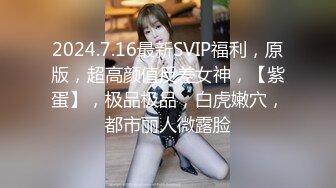 2024.7.16最新SVIP福利，原版，超高颜值反差女神，【紫蛋】，极品极品，白虎嫩穴，都市丽人微露脸