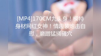 [MP4]170CM九头身！模特身材网红女神！情趣装炮击自慰，磨蹭猛捅骚穴