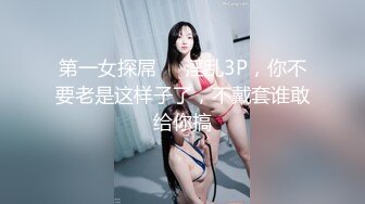 第一女探屌❤️淫乱3P，你不要老是这样子了，不戴套谁敢给你搞