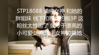 STP18088 清纯女神 和她的胖姐妹 线下和粉丝约啪3P 这粉丝太性运了 就专干漂亮的小可爱女神 边干女神边摸她的闺蜜