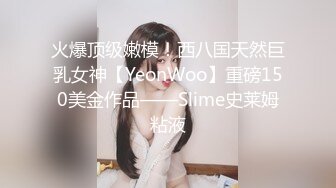 火爆顶级嫩模！西八国天然巨乳女神【YeonWoo】重磅150美金作品——Slime史莱姆粘液