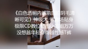 《白色透明内裤前后拍阴毛清晰可见》神级大_师商场贴身极限CD数位都市小姐姐万万没想越年轻穿得越性感T裤