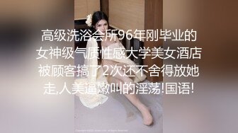 高级洗浴会所96年刚毕业的女神级气质性感大学美女酒店被顾客搞了2次还不舍得放她走,人美逼嫩叫的淫荡!国语!