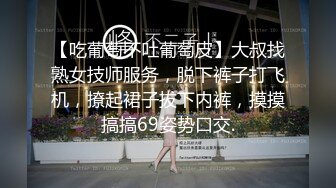 【吃葡萄不吐葡萄皮】大叔找熟女技师服务，脱下裤子打飞机，撩起裙子拔下内裤，摸摸搞搞69姿势口交.