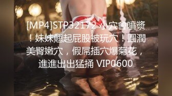 [MP4]STP32172 小穴會噴漿！妹妹翹起屁股被玩穴！圓潤美臀嫩穴，假屌插穴爆菊花，進進出出猛捅 VIP0600