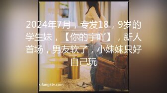 2024年7月，专发18，9岁的学生妹，【你的宇吖】，新人首场，男友软了，小妹妹只好自己玩