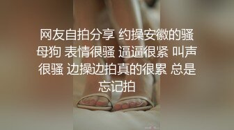 网友自拍分享 约操安徽的骚母狗 表情很骚 逼逼很紧 叫声很骚 边操边拍真的很累 总是忘记拍