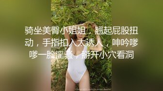 骑坐美臀小姐姐，翘起屁股扭动，手指扣入太诱人，呻吟嗲嗲一脸淫骚，掰开小穴看洞