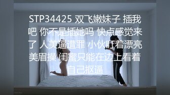 STP34425 双飞嫩妹子 插我吧 你不是插她吗 快点感觉来了 人美逼遭罪 小伙盯着漂亮美眉操 闺蜜只能在边上看着自己抠逼