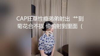 CAP狂草性瘾弟弟射出  艹到菊花合不拢 偷偷射到里面  (下) 