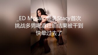 _ED Mosaic 巨乳Stacy首次挑战多男喝酒壮胆结果被干到快晕过去了