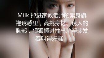 Milk 掉进家教老师的紧身旗袍诱惑里，高挑身材、诱人的胸部，狠狠插进抽出、淫荡发春叫得好骚！