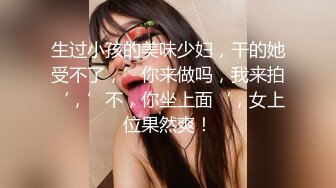 生过小孩的美味少妇，干的她受不了，’你来做吗，我来拍‘，’不，你坐上面‘，女上位果然爽！