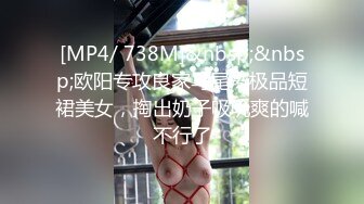 [MP4/ 738M]&nbsp;&nbsp;欧阳专攻良家马尾辫极品短裙美女，掏出奶子吸吮爽的喊不行了