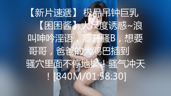 【新片速遞】 极品吊钟巨乳❤️【困困酱】大尺度诱惑~浪叫呻吟淫语，瓣开骚B，想要哥哥，爸爸的大鸡巴插到❤️骚穴里面不停地操！骚气冲天！[840M/01:58:30]