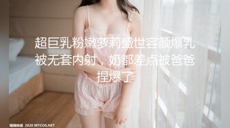 超巨乳粉嫩萝莉盛世容颜爆乳被无套内射，奶都差点被爸爸捏爆了