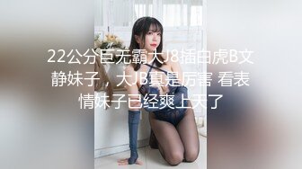 22公分巨无霸大J8插白虎B文静妹子，大JB真是厉害 看表情妹子已经爽上天了