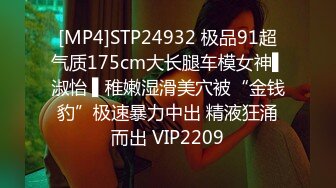 [MP4]STP24932 极品91超气质175cm大长腿车模女神▌淑怡 ▌稚嫩湿滑美穴被“金钱豹”极速暴力中出 精液狂涌而出 VIP2209