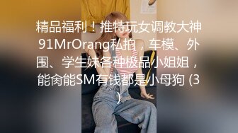 精品福利！推特玩女调教大神91MrOrang私拍，车模、外围、学生妹各种极品小姐姐，能肏能SM有钱都是小母狗 (3)