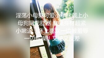 淫荡小母狗可爱小学妹戴上小母狗尾巴肛塞 魔鬼身材超紧小嫩逼，床上喜欢一边被羞辱一边挨操！又纯又反差