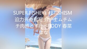 SUPER FISHEYE FETISHISM 迫力兴奋蜜写 介护士ムチムチ肉感どすけべBODY 春菜はな