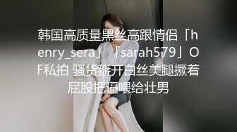 韩国高质量黑丝高跟情侣「henry_sera」「sarah579」OF私拍 骚货掰开白丝美腿撅着屁股把逼喂给壮男