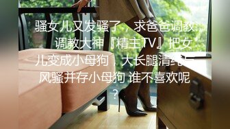 骚女儿又发骚了，求爸爸调教❤️调教大神『精主TV』把女儿变成小母狗，大长腿清纯与风骚并存小母狗 谁不喜欢呢？