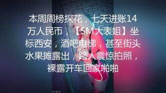 本周周榜探花，七天进账14万人民币，【SM大表姐】坐标西安，酒吧电梯，甚至街头水果摊露出，路人震惊拍照，裸露开车回家啪啪