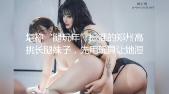 堪称“腿玩年”标准的郑州高挑长腿妹子，先用玩具让她湿