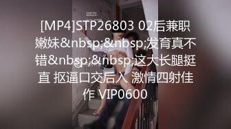 [MP4]STP26803 02后兼职嫩妹&nbsp;&nbsp;发育真不错&nbsp;&nbsp;这大长腿挺直 抠逼口交后入 激情四射佳作 VIP0600