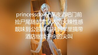 princessdolly 深夜酒吧门前捡尸尾随醉意很浓的火辣性感靓妹到公园睡着扶到车里搞带酒店继续干肏的尖叫