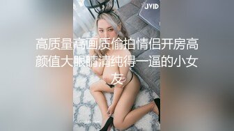 高质量高画质偷拍情侣开房高颜值大眼睛清纯得一逼的小女友