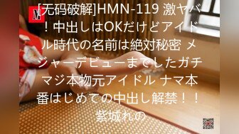 [无码破解]HMN-119 激ヤバ！中出しはOKだけどアイドル時代の名前は絶対秘密 メジャーデビューまでしたガチマジ本物元アイドル ナマ本番はじめての中出し解禁！！ 紫城れの