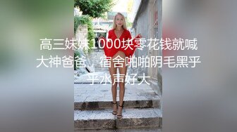 高三妹妹1000块零花钱就喊大神爸爸，宿舍啪啪阴毛黑乎乎水声好大