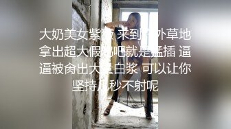 大奶美女紫薇 来到户外草地拿出超大假鸡吧就是猛插 逼逼被肏出大量白浆 可以让你坚持几秒不射呢