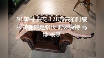 91唐哥 探花 178身高的时装模特腿就是修长 时装模特 高挑 长腿