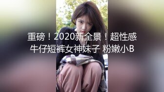 重磅！2020新全景！超性感牛仔短裤女神妹子 粉嫩小B