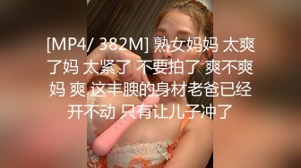 [MP4/ 382M] 熟女妈妈 太爽了妈 太紧了 不要拍了 爽不爽妈 爽 这丰腴的身材老爸已经开不动 只有让儿子冲了