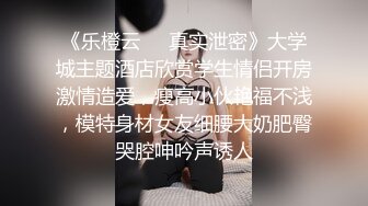 《乐橙云❤️真实泄密》大学城主题酒店欣赏学生情侣开房激情造爱，瘦高小伙艳福不浅，模特身材女友细腰大奶肥臀哭腔呻吟声诱人