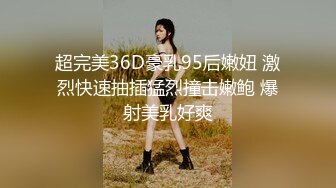 超完美36D豪乳95后嫩妞 激烈快速抽插猛烈撞击嫩鲍 爆射美乳好爽