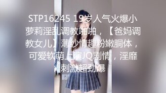 STP16245 19岁人气火爆小萝莉淫乱调教啪啪，【爸妈调教女儿】薄纱情趣粉嫩胴体，可爱软萌上演JQ剧情，淫靡刺激超劲爆