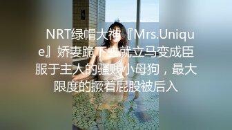 ✿NRT绿帽大神『Mrs.Unique』娇妻跪下去就立马变成臣服于主人的骚贱小母狗，最大限度的撅着屁股被后入