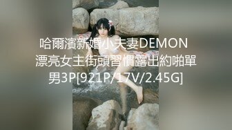 哈爾濱新婚小夫妻DEMON 漂亮女主街頭習慣露出約啪單男3P[921P/17V/2.45G]