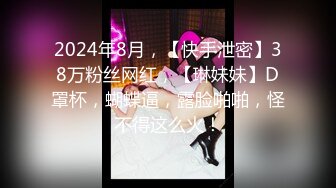 2024年8月，【快手泄密】38万粉丝网红，【琳妹妹】D罩杯，蝴蝶逼，露脸啪啪，怪不得这么火！