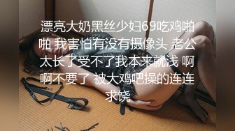 漂亮大奶黑丝少妇69吃鸡啪啪 我害怕有没有摄像头 老公太长了受不了我本来就浅 啊啊不要了 被大鸡吧操的连连求饶