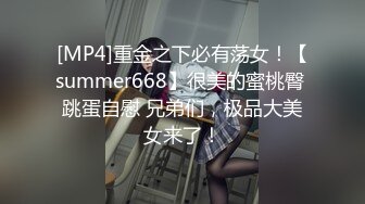 [MP4]重金之下必有荡女！【summer668】很美的蜜桃臀 跳蛋自慰 兄弟们，极品大美女来了！