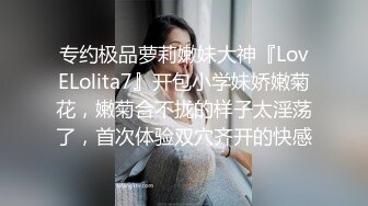 专约极品萝莉嫩妹大神『LovELolita7』开包小学妹娇嫩菊花，嫩菊合不拢的样子太淫荡了，首次体验双穴齐开的快感